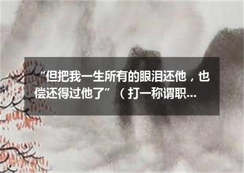 “但把我一生所有的眼泪还他，也偿还得过他了”（打一称谓职务）