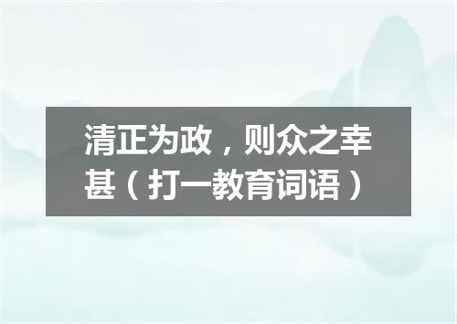 清正为政，则众之幸甚（打一教育词语）