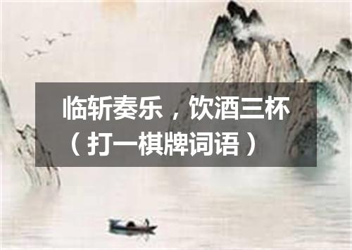 临斩奏乐，饮酒三杯（打一棋牌词语）