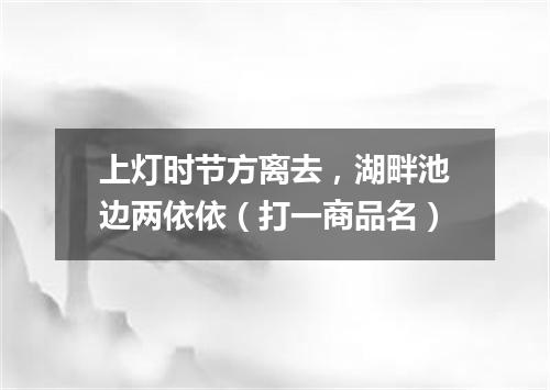 上灯时节方离去，湖畔池边两依依（打一商品名）