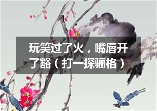 玩笑过了火，嘴唇开了豁（打一探骊格）