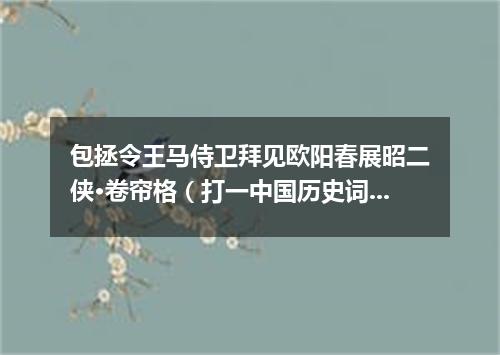 包拯令王马侍卫拜见欧阳春展昭二侠·卷帘格（打一中国历史词语）