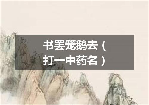 书罢笼鹅去（打一中药名）
