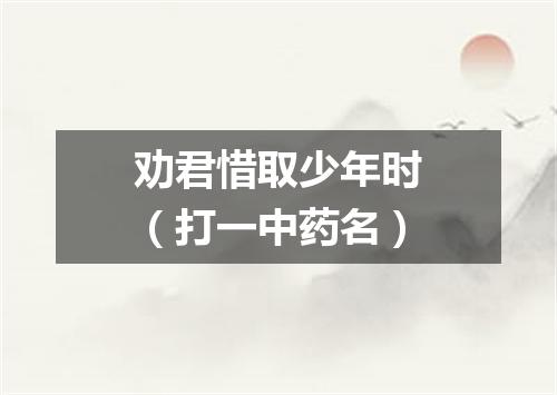 劝君惜取少年时（打一中药名）