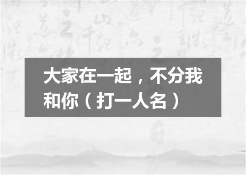 大家在一起，不分我和你（打一人名）