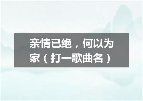 亲情已绝，何以为家（打一歌曲名）