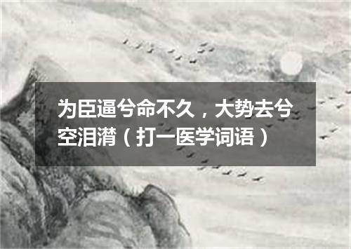 为臣逼兮命不久，大势去兮空泪潸（打一医学词语）