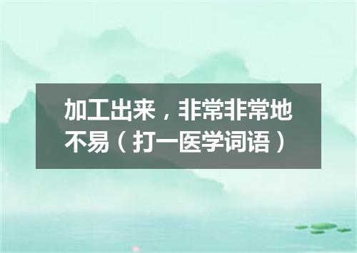 加工出来，非常非常地不易（打一医学词语）
