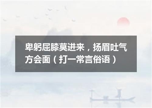卑躬屈膝莫进来，扬眉吐气方会面（打一常言俗语）
