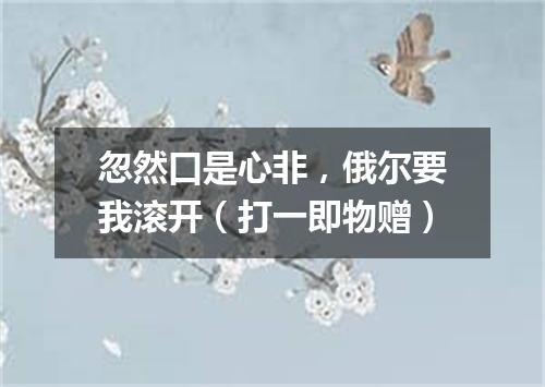 忽然口是心非，俄尔要我滚开（打一即物赠）