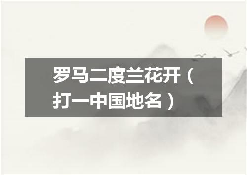 罗马二度兰花开（打一中国地名）