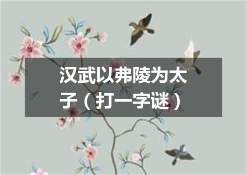 汉武以弗陵为太子（打一字谜）