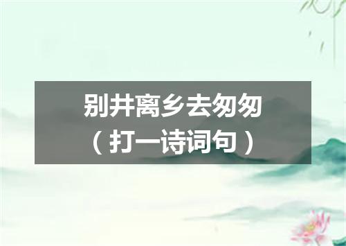 别井离乡去匆匆（打一诗词句）