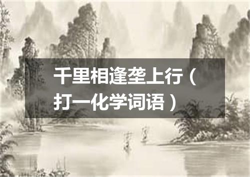 千里相逢垄上行（打一化学词语）