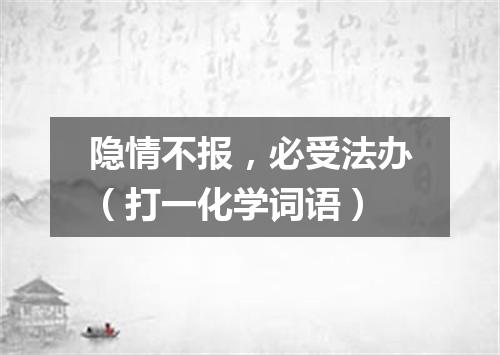 隐情不报，必受法办（打一化学词语）