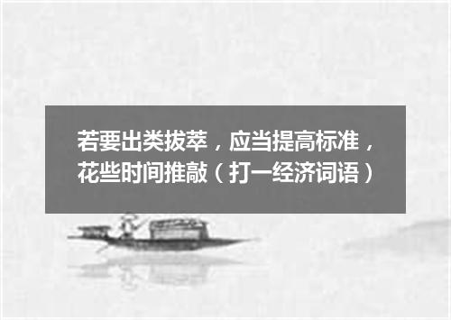 若要出类拔萃，应当提高标准，花些时间推敲（打一经济词语）