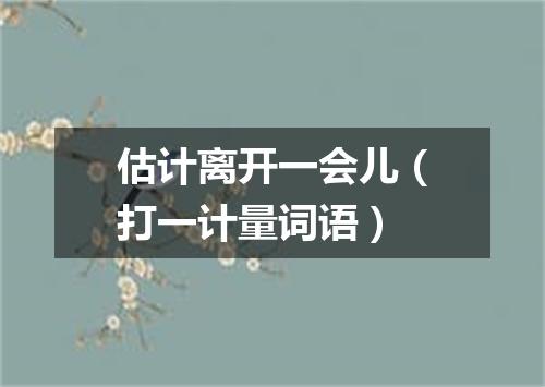 估计离开一会儿（打一计量词语）