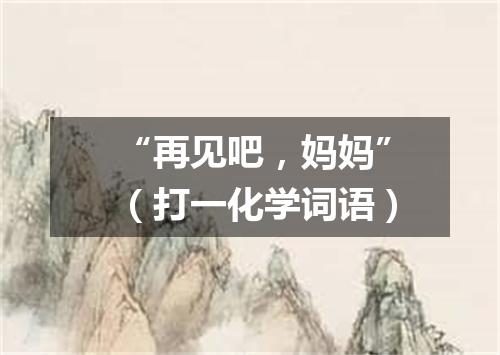 “再见吧，妈妈”（打一化学词语）
