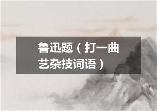 鲁迅题（打一曲艺杂技词语）