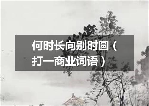 何时长向别时圆（打一商业词语）