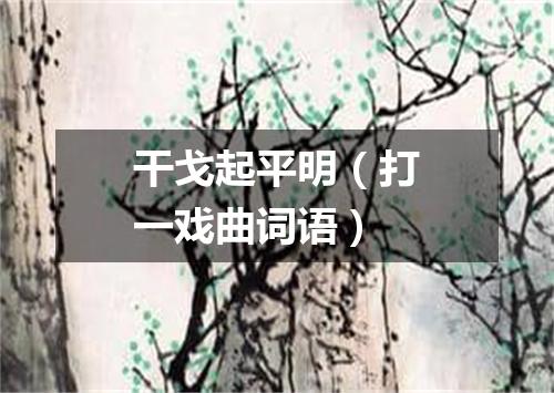 干戈起平明（打一戏曲词语）