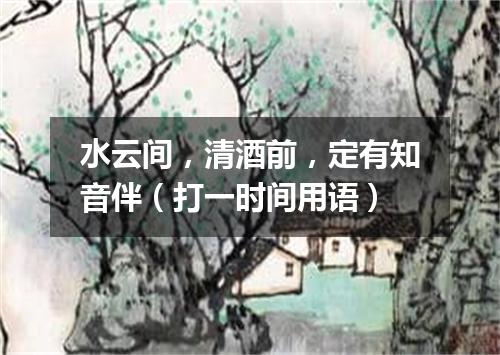 水云间，清酒前，定有知音伴（打一时间用语）