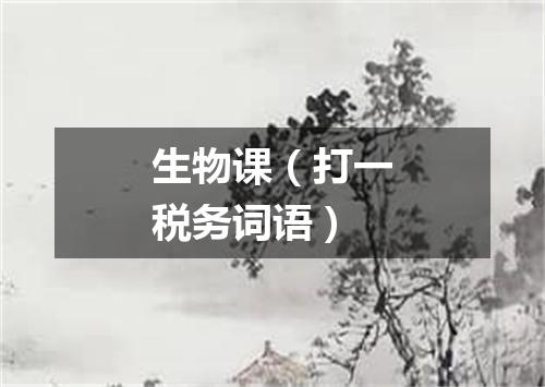 生物课（打一税务词语）