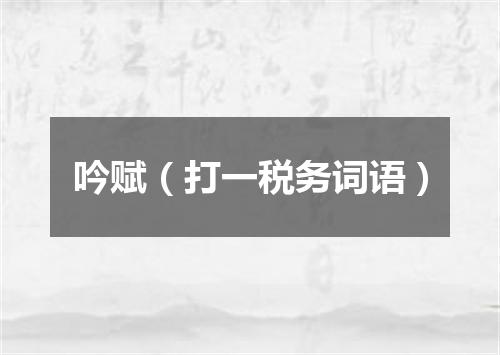 吟赋（打一税务词语）