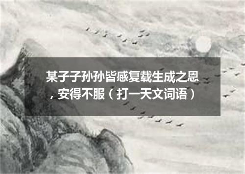 某子子孙孙皆感复载生成之恩，安得不服（打一天文词语）